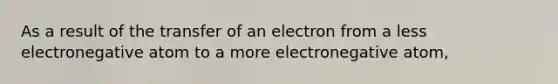 As a result of the transfer of an electron from a less electronegative atom to a more electronegative atom,