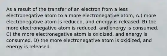 As a result of the transfer of an electron from a less electronegative atom to a more electronegative atom, A.) more electronegative atom is reduced, and energy is released. B) the more electronegative atom is reduced, and energy is consumed. C) the more electronegative atom is oxidized, and energy is consumed. D) the more electronegative atom is oxidized, and energy is released.