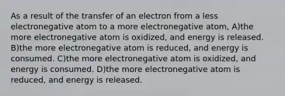 As a result of the transfer of an electron from a less electronegative atom to a more electronegative atom, A)the more electronegative atom is oxidized, and energy is released. B)the more electronegative atom is reduced, and energy is consumed. C)the more electronegative atom is oxidized, and energy is consumed. D)the more electronegative atom is reduced, and energy is released.