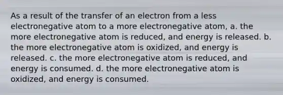 As a result of the transfer of an electron from a less electronegative atom to a more electronegative atom, a. the more electronegative atom is reduced, and energy is released. b. the more electronegative atom is oxidized, and energy is released. c. the more electronegative atom is reduced, and energy is consumed. d. the more electronegative atom is oxidized, and energy is consumed.