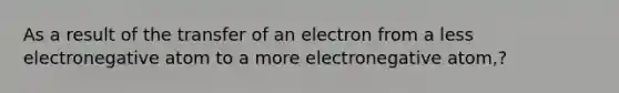 As a result of the transfer of an electron from a less electronegative atom to a more electronegative atom,?