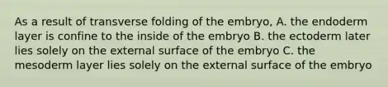 As a result of transverse folding of the embryo, A. the endoderm layer is confine to the inside of the embryo B. the ectoderm later lies solely on the external surface of the embryo C. the mesoderm layer lies solely on the external surface of the embryo