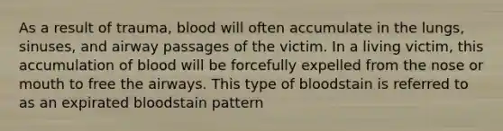 As a result of trauma, blood will often accumulate in the lungs, sinuses, and airway passages of the victim. In a living victim, this accumulation of blood will be forcefully expelled from the nose or mouth to free the airways. This type of bloodstain is referred to as an expirated bloodstain pattern