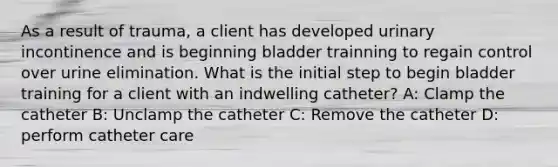 As a result of trauma, a client has developed urinary incontinence and is beginning bladder trainning to regain control over urine elimination. What is the initial step to begin bladder training for a client with an indwelling catheter? A: Clamp the catheter B: Unclamp the catheter C: Remove the catheter D: perform catheter care