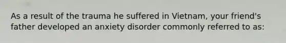 As a result of the trauma he suffered in Vietnam, your friend's father developed an anxiety disorder commonly referred to as: