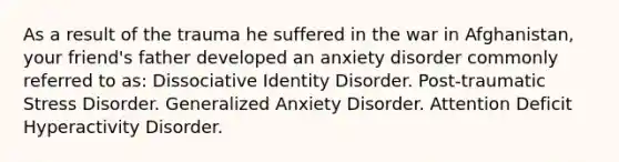 As a result of the trauma he suffered in the war in Afghanistan, your friend's father developed an anxiety disorder commonly referred to as: Dissociative Identity Disorder. Post-traumatic Stress Disorder. Generalized Anxiety Disorder. Attention Deficit Hyperactivity Disorder.