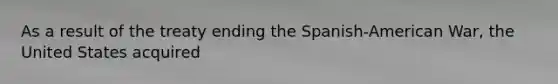 As a result of the treaty ending the Spanish-American War, the United States acquired