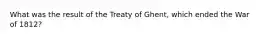 What was the result of the Treaty of Ghent, which ended the War of 1812?