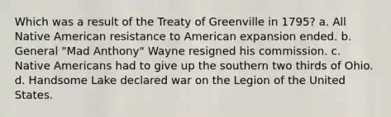 Which was a result of the Treaty of Greenville in 1795? a. All Native American resistance to American expansion ended. b. General "Mad Anthony" Wayne resigned his commission. c. Native Americans had to give up the southern two thirds of Ohio. d. Handsome Lake declared war on the Legion of the United States.