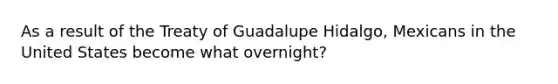 As a result of the Treaty of Guadalupe Hidalgo, Mexicans in the United States become what overnight?