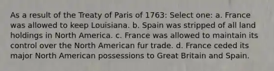 As a result of the Treaty of Paris of 1763: Select one: a. France was allowed to keep Louisiana. b. Spain was stripped of all land holdings in North America. c. France was allowed to maintain its control over the North American fur trade. d. France ceded its major North American possessions to Great Britain and Spain.