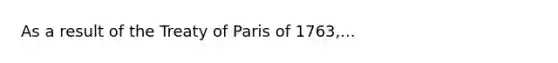 As a result of the Treaty of Paris of 1763,...