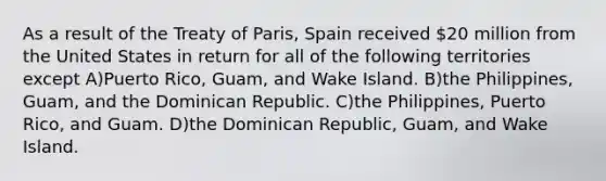 As a result of the Treaty of Paris, Spain received 20 million from the United States in return for all of the following territories except A)Puerto Rico, Guam, and Wake Island. B)the Philippines, Guam, and the Dominican Republic. C)the Philippines, Puerto Rico, and Guam. D)the Dominican Republic, Guam, and Wake Island.