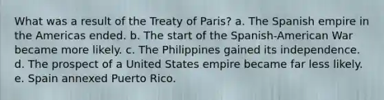 What was a result of the Treaty of Paris? a. The Spanish empire in the Americas ended. b. The start of the Spanish-American War became more likely. c. The Philippines gained its independence. d. The prospect of a United States empire became far less likely. e. Spain annexed Puerto Rico.