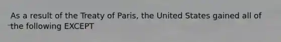 As a result of the Treaty of Paris, the United States gained all of the following EXCEPT