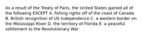 As a result of the Treaty of Paris, the United States gained all of the following EXCEPT A. fishing rights off of the coast of Canada B. British recognition of US independence C. a western border on the Mississippi River D. the territory of Florida E. a peaceful settlement to the Revolutionary War