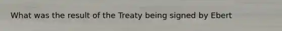 What was the result of the Treaty being signed by Ebert