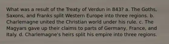 What was a result of the Treaty of Verdun in 843? a. The Goths, Saxons, and Franks split Western Europe into three regions. b. Charlemagne united the Christian world under his rule. c. The Magyars gave up their claims to parts of Germany, France, and Italy. d. Charlemagne's heirs split his empire into three regions.