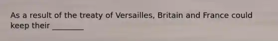 As a result of the treaty of Versailles, Britain and France could keep their ________