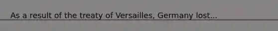 As a result of the treaty of Versailles, Germany lost...