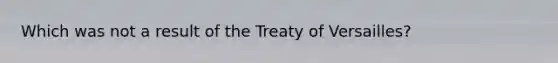 Which was not a result of the Treaty of Versailles?