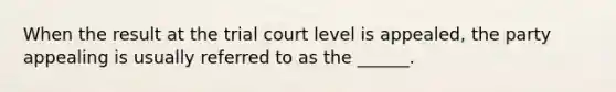 When the result at the trial court level is appealed, the party appealing is usually referred to as the ______.