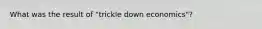 What was the result of "trickle down economics"?