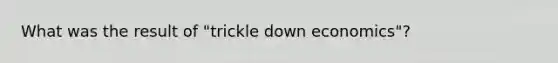 What was the result of "trickle down economics"?