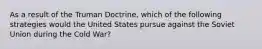 As a result of the Truman Doctrine, which of the following strategies would the United States pursue against the Soviet Union during the Cold War?