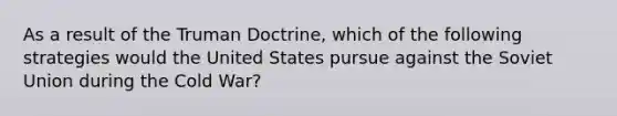 As a result of the Truman Doctrine, which of the following strategies would the United States pursue against the Soviet Union during the Cold War?