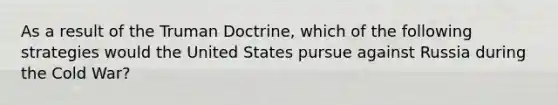 As a result of the Truman Doctrine, which of the following strategies would the United States pursue against Russia during the Cold War?