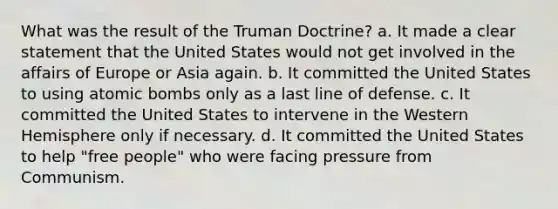 What was the result of the Truman Doctrine? a. It made a clear statement that the United States would not get involved in the affairs of Europe or Asia again. b. It committed the United States to using atomic bombs only as a last line of defense. c. It committed the United States to intervene in the Western Hemisphere only if necessary. d. It committed the United States to help "free people" who were facing pressure from Communism.