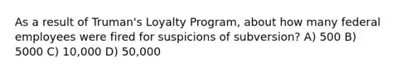 As a result of Truman's Loyalty Program, about how many federal employees were fired for suspicions of subversion? A) 500 B) 5000 C) 10,000 D) 50,000