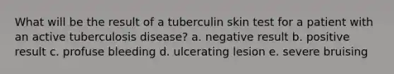 What will be the result of a tuberculin skin test for a patient with an active tuberculosis disease? a. negative result b. positive result c. profuse bleeding d. ulcerating lesion e. severe bruising