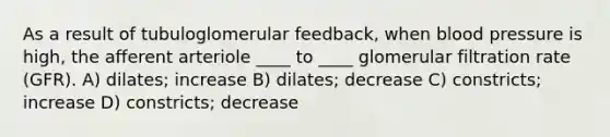 As a result of tubuloglomerular feedback, when blood pressure is high, the afferent arteriole ____ to ____ glomerular filtration rate (GFR). A) dilates; increase B) dilates; decrease C) constricts; increase D) constricts; decrease