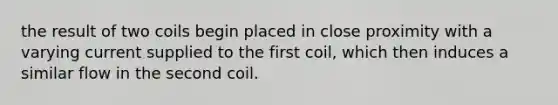 the result of two coils begin placed in close proximity with a varying current supplied to the first coil, which then induces a similar flow in the second coil.