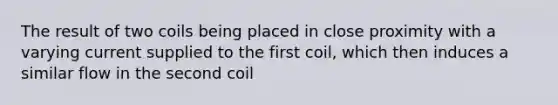 The result of two coils being placed in close proximity with a varying current supplied to the first coil, which then induces a similar flow in the second coil