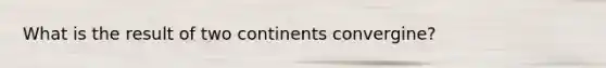 What is the result of two continents convergine?