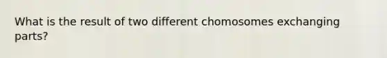 What is the result of two different chomosomes exchanging parts?