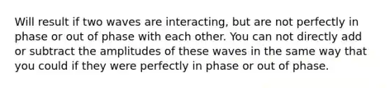 Will result if two waves are interacting, but are not perfectly in phase or out of phase with each other. You can not directly add or subtract the amplitudes of these waves in the same way that you could if they were perfectly in phase or out of phase.