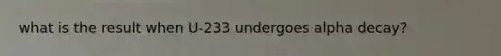 what is the result when U-233 undergoes alpha decay?