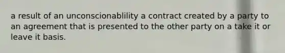 a result of an unconscionablility a contract created by a party to an agreement that is presented to the other party on a take it or leave it basis.