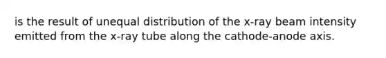 is the result of unequal distribution of the x-ray beam intensity emitted from the x-ray tube along the cathode-anode axis.