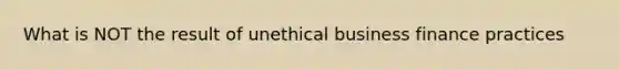 What is NOT the result of unethical business finance practices