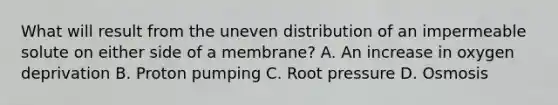 What will result from the uneven distribution of an impermeable solute on either side of a membrane? A. An increase in oxygen deprivation B. Proton pumping C. Root pressure D. Osmosis