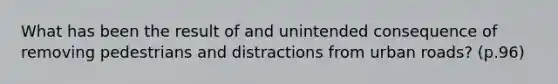 What has been the result of and unintended consequence of removing pedestrians and distractions from urban roads? (p.96)