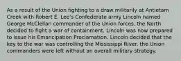 As a result of the Union fighting to a draw militarily at Antietam Creek with Robert E. Lee's Confederate army Lincoln named George McClellan commander of the Union forces. the North decided to fight a war of containment. Lincoln was now prepared to issue his Emancipation Proclamation. Lincoln decided that the key to the war was controlling the Mississippi River. the Union commanders were left without an overall military strategy.