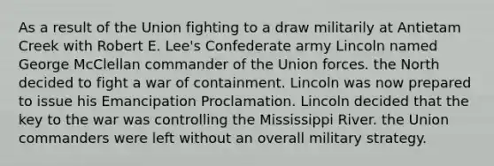 As a result of the Union fighting to a draw militarily at Antietam Creek with Robert E. Lee's Confederate army Lincoln named George McClellan commander of the Union forces. the North decided to fight a war of containment. Lincoln was now prepared to issue his Emancipation Proclamation. Lincoln decided that the key to the war was controlling the Mississippi River. the Union commanders were left without an overall military strategy.