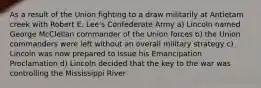 As a result of the Union fighting to a draw militarily at Antietam creek with Robert E. Lee's Confederate Army a) Lincoln named George McClellan commander of the Union forces b) the Union commanders were left without an overall military strategy c) Lincoln was now prepared to issue his Emancipation Proclamation d) Lincoln decided that the key to the war was controlling the Mississippi River