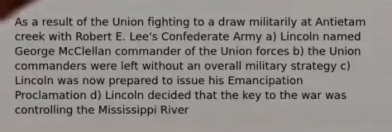 As a result of the Union fighting to a draw militarily at Antietam creek with Robert E. Lee's Confederate Army a) Lincoln named George McClellan commander of the Union forces b) the Union commanders were left without an overall military strategy c) Lincoln was now prepared to issue his Emancipation Proclamation d) Lincoln decided that the key to the war was controlling the Mississippi River